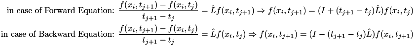 \[ \begin{aligned} \text{in case of Forward Equation: }\frac{f(x_i,t_{j+1})-f(x_i,t_{j})}{t_{j+1}-t_{j}} & = \hat{L} f(x_i,t_{j+1}) \Rightarrow f(x_i,t_{j+1})= (I + (t_{j+1}-t_{j})\hat{L}) f(x_i,t_{j}) \\ \text{in case of Backward Equation: }\frac{f(x_i,t_{j+1})-f(x_i,t_{j})}{t_{j+1}-t_{j}} & = \hat{L} f(x_i,t_{j}) \Rightarrow f(x_i,t_{j+1})= (I - (t_{j+1}-t_{j})\hat{L}) f(x_i,t_{j+1}) \end{aligned} \]