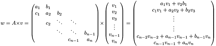 \[w = A \times v = \begin{pmatrix}a_1 & b_1 \\c_1 & a_2 & b_2 \\& c_2 & \ddots & \ddots \\& & \ddots & \ddots & b_{n-1} \\& & & c_{n-1} & a_n\end{pmatrix} \times \begin{pmatrix} v_1 \\ v_2 \\ v_3 \\ \vdots \\ v_{n-1} \\ v_n\end{pmatrix} = \begin{pmatrix} a_1 v_1 + v_2 b_1 \\ c_1 v_1 + a_2 v_2 + b_2 v_3 \\ \vdots \\ \vdots \\ c_{n-2} v_{n-2} + a_{n-1} v_{n-1} + b_{n-1} v_{n} \\ c_{n-1} v_{n-1} + a_n v_n \end{pmatrix} \]