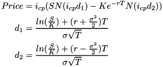 \[ \begin{aligned} Price & = i_{cp} (S N(i_{cp} d_{1}) - K e^{-r T} N(i_{cp} d_{2})) \\ d_{1} & = \frac{ln(\frac{S}{K}) + (r + \frac{\sigma^2}{2}) T}{\sigma \sqrt{T}} \\ d_{2} & = \frac{ln(\frac{S}{K}) + (r - \frac{\sigma^2}{2}) T}{\sigma \sqrt{T}} \end{aligned}\]